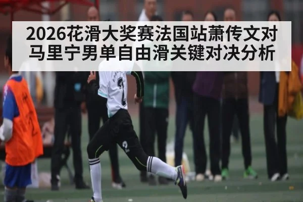 2026花滑大奖赛法国站萧传文对马里宁男单自由滑关键对决分析